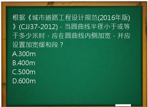 根据《城市道路工程设计规范(2016年版)》(CJJ37-2012)，当圆曲线半径小于或等于多少米时，应在圆曲线内侧加宽，并应设置加宽缓和段？