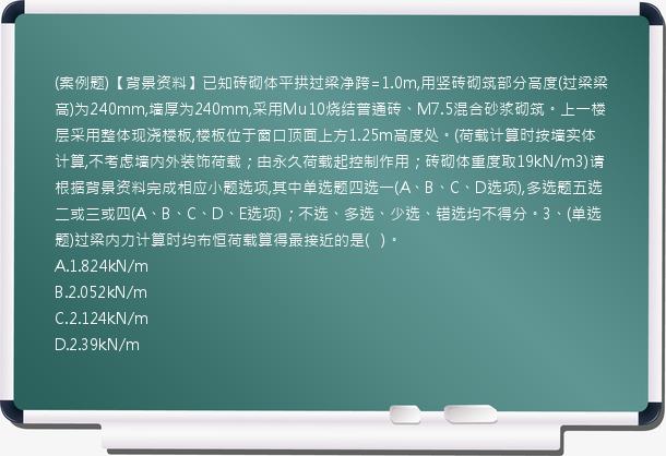 (案例题)【背景资料】已知砖砌体平拱过梁净跨=1.0m,用竖砖砌筑部分高度(过梁梁高)为240mm,墙厚为240mm,采用Mu10烧结普通砖、M7.5混合砂浆砌筑。上一楼层采用整体现浇楼板,楼板位于窗口顶面上方1.25m高度处。(荷载计算时按墙实体计算,不考虑墙内外装饰荷载；由永久荷载起控制作用；砖砌体重度取19kN/m3)请根据背景资料完成相应小题选项,其中单选题四选一(A、B、C、D选项),多选题五选二或三或四(A、B、C、D、E选项)；不选、多选、少选、错选均不得分。3、(单选题)过梁内力计算时均布恒荷载算得最接近的是(