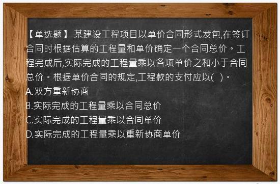 【单选题】 某建设工程项目以单价合同形式发包,在签订合同时根据估算的工程量和单价确定一个合同总价。工程完成后,实际完成的工程量乘以各项单价之和小于合同总价。根据单价合同的规定,工程款的支付应以(   )。