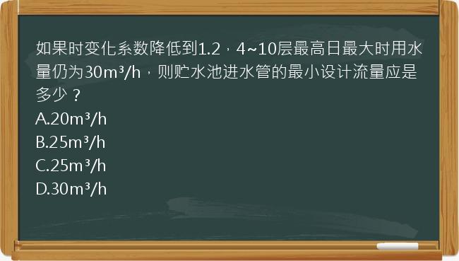 如果时变化系数降低到1.2，4~10层最高日最大时用水量仍为30m³/h，则贮水池进水管的最小设计流量应是多少？