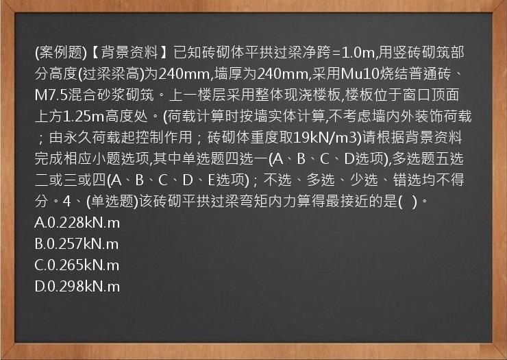 (案例题)【背景资料】已知砖砌体平拱过梁净跨=1.0m,用竖砖砌筑部分高度(过梁梁高)为240mm,墙厚为240mm,采用Mu10烧结普通砖、M7.5混合砂浆砌筑。上一楼层采用整体现浇楼板,楼板位于窗口顶面上方1.25m高度处。(荷载计算时按墙实体计算,不考虑墙内外装饰荷载；由永久荷载起控制作用；砖砌体重度取19kN/m3)请根据背景资料完成相应小题选项,其中单选题四选一(A、B、C、D选项),多选题五选二或三或四(A、B、C、D、E选项)；不选、多选、少选、错选均不得分。4、(单选题)该砖砌平拱过梁弯矩内力算得最接近的是(   )。