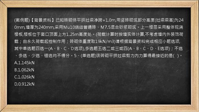 (案例题)【背景资料】已知砖砌体平拱过梁净跨=1.0m,用竖砖砌筑部分高度(过梁梁高)为240mm,墙厚为240mm,采用Mu10烧结普通砖、M7.5混合砂浆砌筑。上一楼层采用整体现浇楼板,楼板位于窗口顶面上方1.25m高度处。(荷载计算时按墙实体计算,不考虑墙内外装饰荷载；由永久荷载起控制作用；砖砌体重度取19kN/m3)请根据背景资料完成相应小题选项,其中单选题四选一(A、B、C、D选项),多选题五选二或三或四(A、B、C、D、E选项)；不选、多选、少选、错选均不得分。5、(单选题)该砖砌平拱过梁剪力内力算得最接近的是(