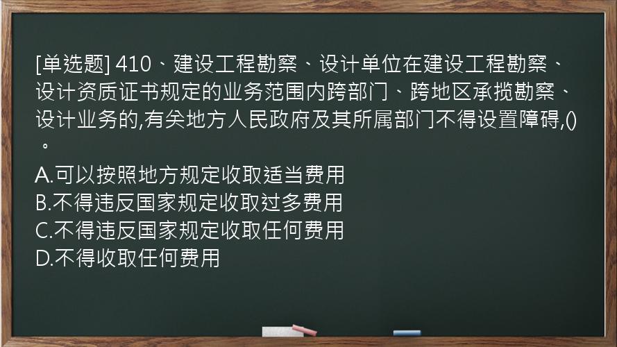 [单选题] 410、建设工程勘察、设计单位在建设工程勘察、设计资质证书规定的业务范围内跨部门、跨地区承揽勘察、设计业务的,有关地方人民政府及其所属部门不得设置障碍,()。