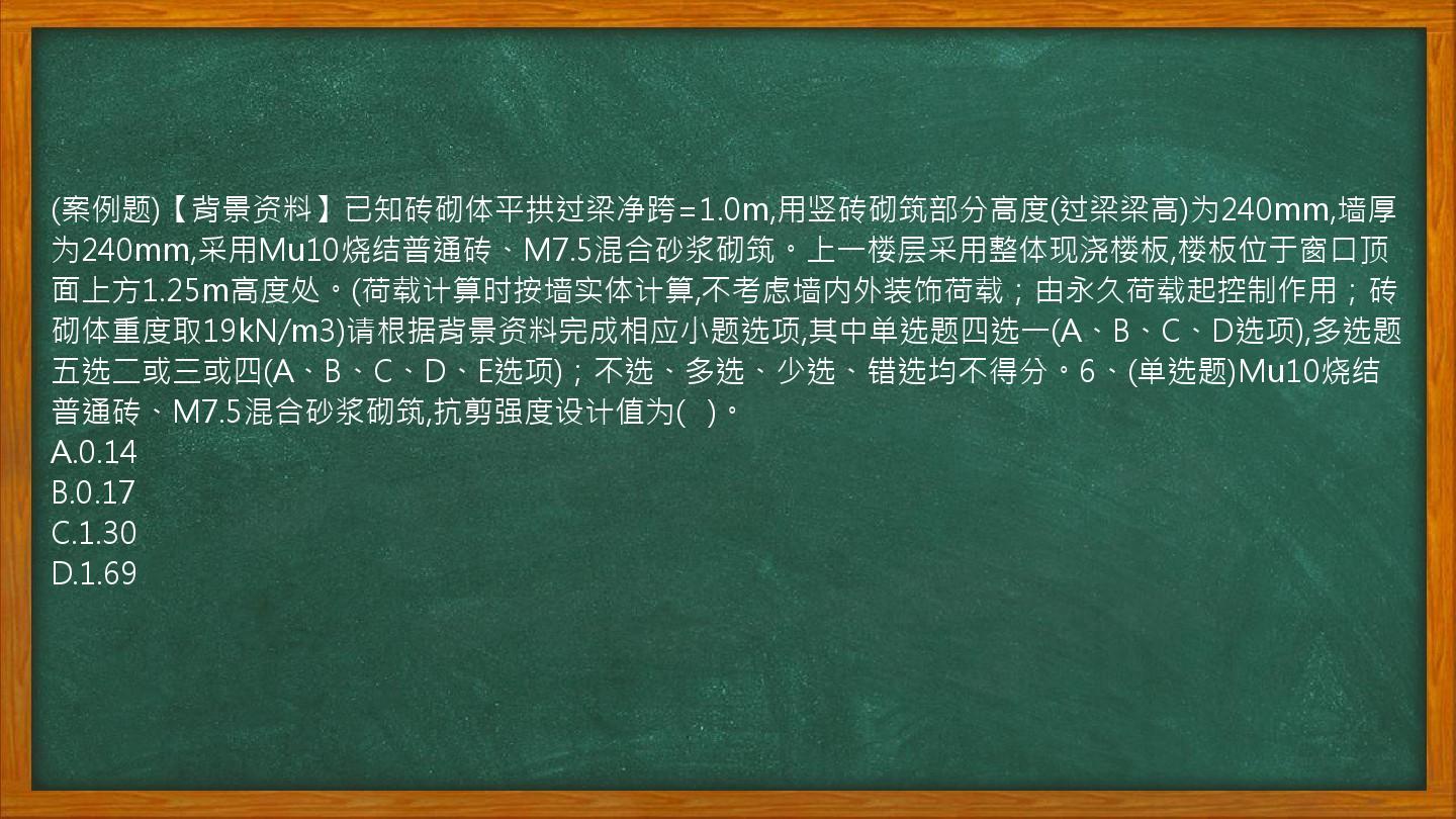 (案例题)【背景资料】已知砖砌体平拱过梁净跨=1.0m,用竖砖砌筑部分高度(过梁梁高)为240mm,墙厚为240mm,采用Mu10烧结普通砖、M7.5混合砂浆砌筑。上一楼层采用整体现浇楼板,楼板位于窗口顶面上方1.25m高度处。(荷载计算时按墙实体计算,不考虑墙内外装饰荷载；由永久荷载起控制作用；砖砌体重度取19kN/m3)请根据背景资料完成相应小题选项,其中单选题四选一(A、B、C、D选项),多选题五选二或三或四(A、B、C、D、E选项)；不选、多选、少选、错选均不得分。6、(单选题)Mu10烧结普通砖、M7.5混合砂浆砌筑,抗剪强度设计值为(