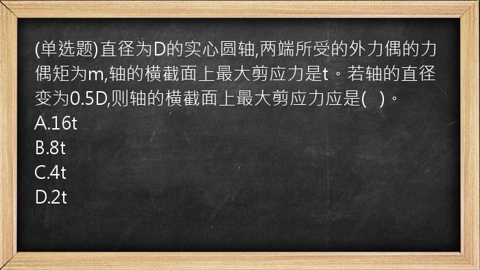 (单选题)直径为D的实心圆轴,两端所受的外力偶的力偶矩为m,轴的横截面上最大剪应力是t。若轴的直径变为0.5D,则轴的横截面上最大剪应力应是(   )。