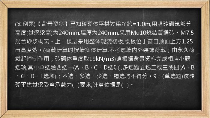 (案例题)【背景资料】已知砖砌体平拱过梁净跨=1.0m,用竖砖砌筑部分高度(过梁梁高)为240mm,墙厚为240mm,采用Mu10烧结普通砖、M7.5混合砂浆砌筑。上一楼层采用整体现浇楼板,楼板位于窗口顶面上方1.25m高度处。(荷载计算时按墙实体计算,不考虑墙内外装饰荷载；由永久荷载起控制作用；砖砌体重度取19kN/m3)请根据背景资料完成相应小题选项,其中单选题四选一(A、B、C、D选项),多选题五选二或三或四(A、B、C、D、E选项)；不选、多选、少选、错选均不得分。9、(单选题)该砖砌平拱过梁受弯承载力(   )要求,计算依据是(   )。