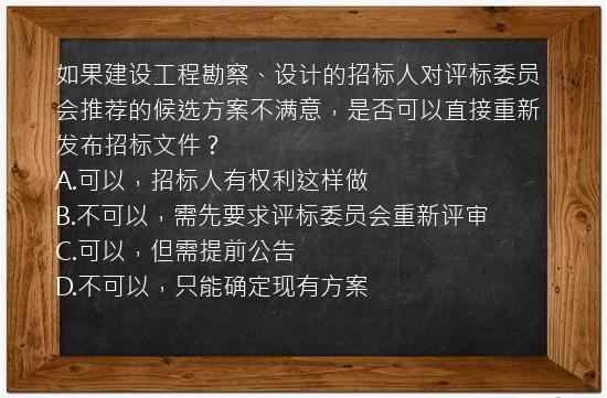 如果建设工程勘察、设计的招标人对评标委员会推荐的候选方案不满意，是否可以直接重新发布招标文件？