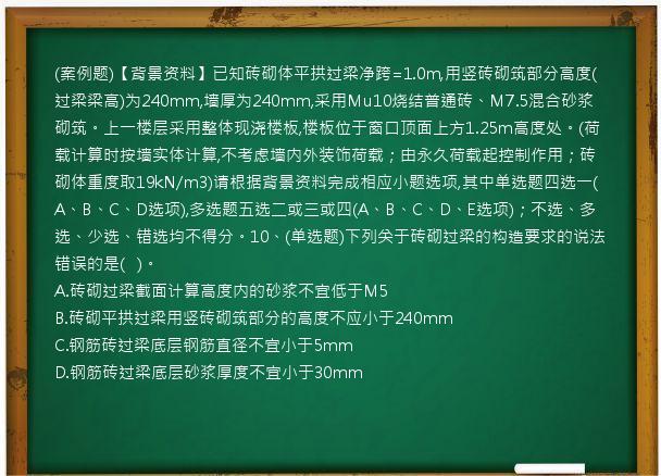 (案例题)【背景资料】已知砖砌体平拱过梁净跨=1.0m,用竖砖砌筑部分高度(过梁梁高)为240mm,墙厚为240mm,采用Mu10烧结普通砖、M7.5混合砂浆砌筑。上一楼层采用整体现浇楼板,楼板位于窗口顶面上方1.25m高度处。(荷载计算时按墙实体计算,不考虑墙内外装饰荷载；由永久荷载起控制作用；砖砌体重度取19kN/m3)请根据背景资料完成相应小题选项,其中单选题四选一(A、B、C、D选项),多选题五选二或三或四(A、B、C、D、E选项)；不选、多选、少选、错选均不得分。10、(单选题)下列关于砖砌过梁的构造要求的说法错误的是(