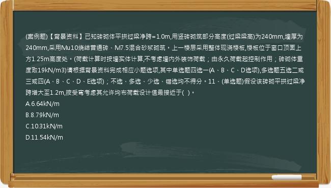 (案例题)【背景资料】已知砖砌体平拱过梁净跨=1.0m,用竖砖砌筑部分高度(过梁梁高)为240mm,墙厚为240mm,采用Mu10烧结普通砖、M7.5混合砂浆砌筑。上一楼层采用整体现浇楼板,楼板位于窗口顶面上方1.25m高度处。(荷载计算时按墙实体计算,不考虑墙内外装饰荷载；由永久荷载起控制作用；砖砌体重度取19kN/m3)请根据背景资料完成相应小题选项,其中单选题四选一(A、B、C、D选项),多选题五选二或三或四(A、B、C、D、E选项)；不选、多选、少选、错选均不得分。11、(单选题)假设该砖砌平拱过梁净跨增大至1.2m,按受弯考虑其允许均布荷载设计值最接近于(