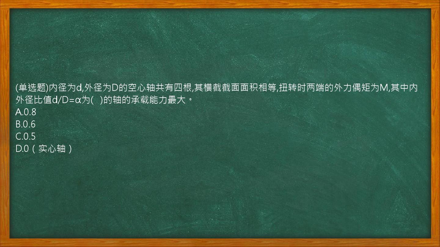 (单选题)内径为d,外径为D的空心轴共有四根,其横截截面面积相等,扭转时两端的外力偶矩为M,其中内外径比值d/D=α为(   )的轴的承载能力最大。