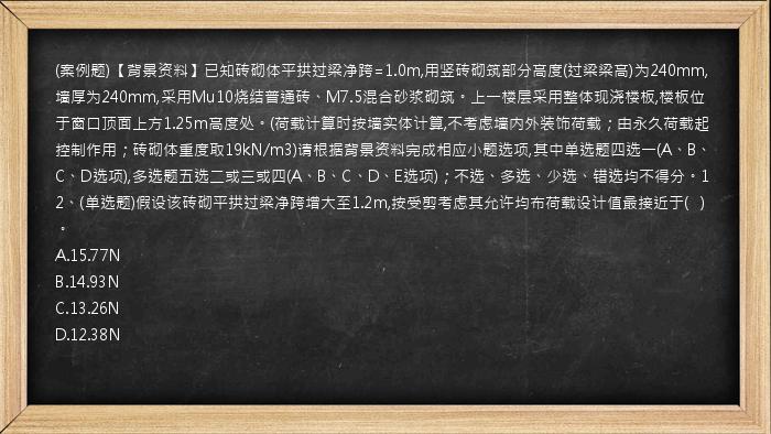 (案例题)【背景资料】已知砖砌体平拱过梁净跨=1.0m,用竖砖砌筑部分高度(过梁梁高)为240mm,墙厚为240mm,采用Mu10烧结普通砖、M7.5混合砂浆砌筑。上一楼层采用整体现浇楼板,楼板位于窗口顶面上方1.25m高度处。(荷载计算时按墙实体计算,不考虑墙内外装饰荷载；由永久荷载起控制作用；砖砌体重度取19kN/m3)请根据背景资料完成相应小题选项,其中单选题四选一(A、B、C、D选项),多选题五选二或三或四(A、B、C、D、E选项)；不选、多选、少选、错选均不得分。12、(单选题)假设该砖砌平拱过梁净跨增大至1.2m,按受剪考虑其允许均布荷载设计值最接近于(   )。