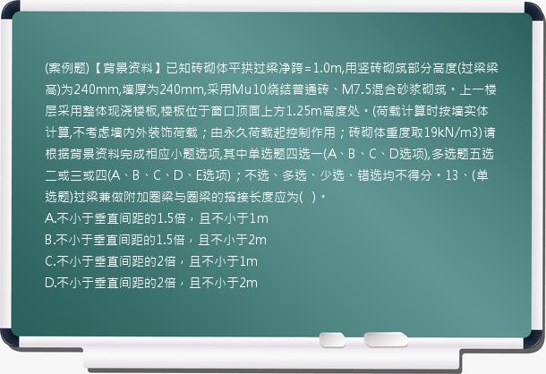 (案例题)【背景资料】已知砖砌体平拱过梁净跨=1.0m,用竖砖砌筑部分高度(过梁梁高)为240mm,墙厚为240mm,采用Mu10烧结普通砖、M7.5混合砂浆砌筑。上一楼层采用整体现浇楼板,楼板位于窗口顶面上方1.25m高度处。(荷载计算时按墙实体计算,不考虑墙内外装饰荷载；由永久荷载起控制作用；砖砌体重度取19kN/m3)请根据背景资料完成相应小题选项,其中单选题四选一(A、B、C、D选项),多选题五选二或三或四(A、B、C、D、E选项)；不选、多选、少选、错选均不得分。13、(单选题)过梁兼做附加圈梁与圈梁的搭接长度应为(