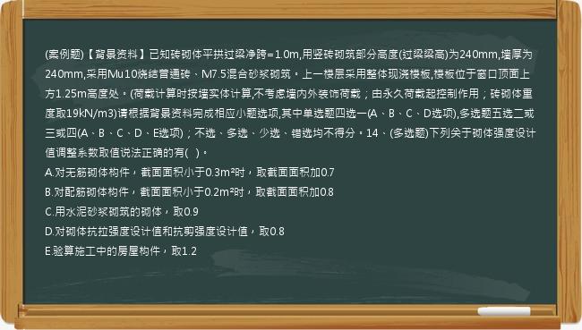 (案例题)【背景资料】已知砖砌体平拱过梁净跨=1.0m,用竖砖砌筑部分高度(过梁梁高)为240mm,墙厚为240mm,采用Mu10烧结普通砖、M7.5混合砂浆砌筑。上一楼层采用整体现浇楼板,楼板位于窗口顶面上方1.25m高度处。(荷载计算时按墙实体计算,不考虑墙内外装饰荷载；由永久荷载起控制作用；砖砌体重度取19kN/m3)请根据背景资料完成相应小题选项,其中单选题四选一(A、B、C、D选项),多选题五选二或三或四(A、B、C、D、E选项)；不选、多选、少选、错选均不得分。14、(多选题)下列关于砌体强度设计值调整系数取值说法正确的有(   )。