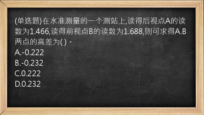 (单选题)在水准测量的一个测站上,读得后视点A的读数为1.466,读得前视点B的读数为1.688,则可求得A.B两点的高差为( )。