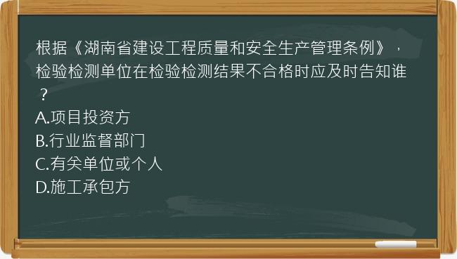 根据《湖南省建设工程质量和安全生产管理条例》，检验检测单位在检验检测结果不合格时应及时告知谁？