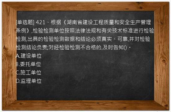 [单选题] 421、根据《湖南省建设工程质量和安全生产管理条例》,检验检测单位按照法律法规和有关技术标准进行检验检测,出具的检验检测数据和结论必须真实、可靠,并对检验检测结论负责;对经检验检测不合格的,及时告知()。