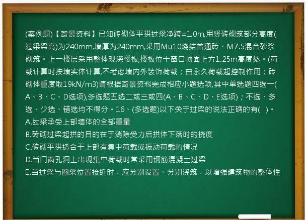 (案例题)【背景资料】已知砖砌体平拱过梁净跨=1.0m,用竖砖砌筑部分高度(过梁梁高)为240mm,墙厚为240mm,采用Mu10烧结普通砖、M7.5混合砂浆砌筑。上一楼层采用整体现浇楼板,楼板位于窗口顶面上方1.25m高度处。(荷载计算时按墙实体计算,不考虑墙内外装饰荷载；由永久荷载起控制作用；砖砌体重度取19kN/m3)请根据背景资料完成相应小题选项,其中单选题四选一(A、B、C、D选项),多选题五选二或三或四(A、B、C、D、E选项)；不选、多选、少选、错选均不得分。16、(多选题)以下关于过梁的说法正确的有(   )。