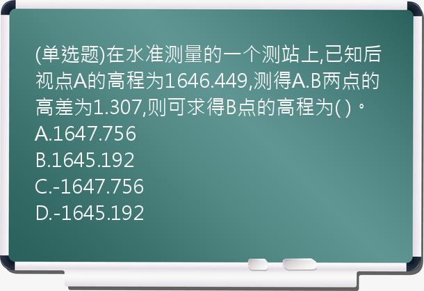 (单选题)在水准测量的一个测站上,已知后视点A的高程为1646.449,测得A.B两点的高差为1.307,则可求得B点的高程为(