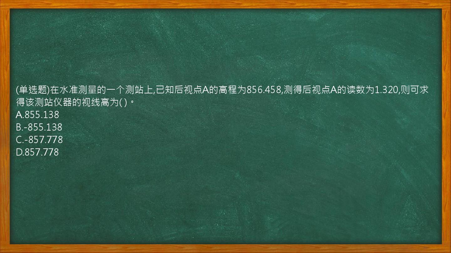 (单选题)在水准测量的一个测站上,已知后视点A的高程为856.458,测得后视点A的读数为1.320,则可求得该测站仪器的视线高为( )。