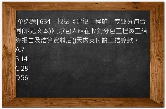 [单选题] 634、根据《建设工程施工专业分包合同(示范文本)》,承包人应在收到分包工程竣工结算报告及结算资料后()天内支付竣工结算款。