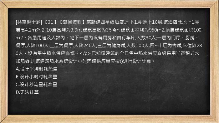 [共享题干题] 【31】【背景资料】某新建四星级酒店,地下1层,地上10层,该酒店除地上1层层高4.2m外,2-10层高均为3.9m,建筑高度为35.4m,建筑面积均为960m2,顶层建筑面积100m2。各层用途及人数为：地下一层为设备用房和自行车库,人数30人;一层为门厅、厨房、餐厅,人数100人;二层为餐厅,人数240人;三层为健身房,人数100人;四~十层为客房,床位数280人。设有集中热水供应系统。</p>已知该建筑的全日集中热水供应系统采用半容积式水加热器,则该建筑热水系统设计小时热媒供应量应按()进行设计计算。