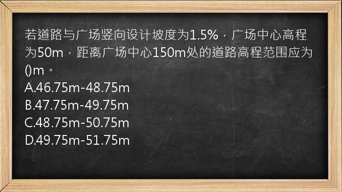 若道路与广场竖向设计坡度为1.5%，广场中心高程为50m，距离广场中心150m处的道路高程范围应为()m。