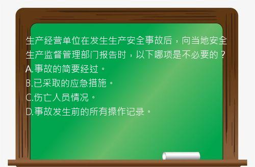 生产经营单位在发生生产安全事故后，向当地安全生产监督管理部门报告时，以下哪项是不必要的？