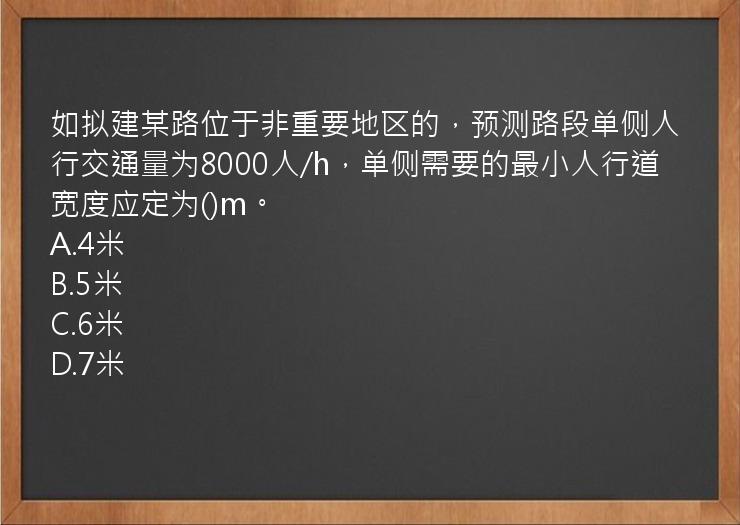 如拟建某路位于非重要地区的，预测路段单侧人行交通量为8000人/h，单侧需要的最小人行道宽度应定为()m。