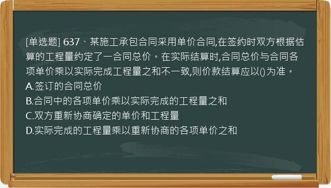 [单选题] 637、某施工承包合同采用单价合同,在签约时双方根据估算的工程量约定了一合同总价。在实际结算时,合同总价与合同各项单价乘以实际完成工程量之和不一致,则价款结算应以()为准。