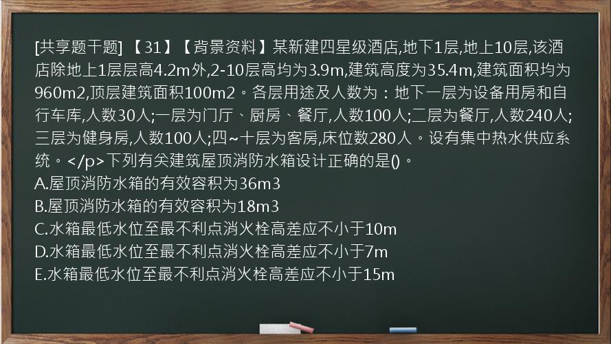 [共享题干题] 【31】【背景资料】某新建四星级酒店,地下1层,地上10层,该酒店除地上1层层高4.2m外,2-10层高均为3.9m,建筑高度为35.4m,建筑面积均为960m2,顶层建筑面积100m2。各层用途及人数为：地下一层为设备用房和自行车库,人数30人;一层为门厅、厨房、餐厅,人数100人;二层为餐厅,人数240人;三层为健身房,人数100人;四~十层为客房,床位数280人。设有集中热水供应系统。</p>下列有关建筑屋顶消防水箱设计正确的是()。