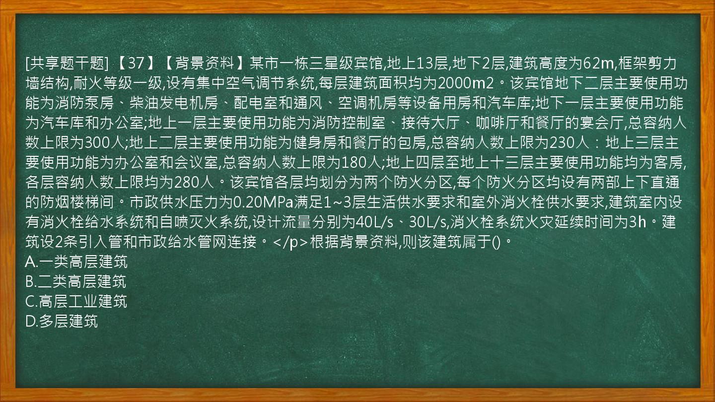 [共享题干题] 【37】【背景资料】某市一栋三星级宾馆,地上13层,地下2层,建筑高度为62m,框架剪力墙结构,耐火等级一级,设有集中空气调节系统,每层建筑面积均为2000m2。该宾馆地下二层主要使用功能为消防泵房、柴油发电机房、配电室和通风、空调机房等设备用房和汽车库;地下一层主要使用功能为汽车库和办公室;地上一层主要使用功能为消防控制室、接待大厅、咖啡厅和餐厅的宴会厅,总容纳人数上限为300人;地上二层主要使用功能为健身房和餐厅的包房,总容纳人数上限为230人：地上三层主要使用功能为办公室和会议室,总容纳人数上限为180人;地上四层至地上十三层主要使用功能均为客房,各层容纳人数上限均为280人。该宾馆各层均划分为两个防火分区,每个防火分区均设有两部上下直通的防烟楼梯间。市政供水压力为0.20MPa满足1~3层生活供水要求和室外消火栓供水要求,建筑室内设有消火栓给水系统和自喷灭火系统,设计流量分别为40L/s、30L/s,消火栓系统火灾延续时间为3h。建筑设2条引入管和市政给水管网连接。</p>根据背景资料,则该建筑属于()。