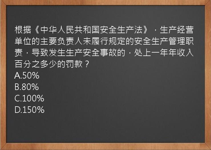 根据《中华人民共和国安全生产法》，生产经营单位的主要负责人未履行规定的安全生产管理职责，导致发生生产安全事故的，处上一年年收入百分之多少的罚款？