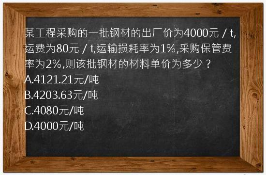 某工程采购的一批钢材的出厂价为4000元／t,运费为80元／t,运输损耗率为1％,采购保管费率为2％,则该批钢材的材料单价为多少？