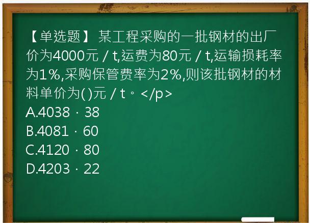 【单选题】 某工程采购的一批钢材的出厂价为4000元／t,运费为80元／t,运输损耗率为1％,采购保管费率为2％,则该批钢材的材料单价为( )元／t。</p>