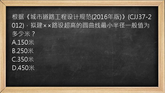 根据《城市道路工程设计规范(2016年版)》(CJJ37-2012)，拟建××路设超高的圆曲线最小半径一般值为多少米？