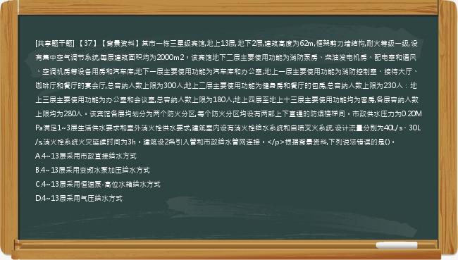 [共享题干题] 【37】【背景资料】某市一栋三星级宾馆,地上13层,地下2层,建筑高度为62m,框架剪力墙结构,耐火等级一级,设有集中空气调节系统,每层建筑面积均为2000m2。该宾馆地下二层主要使用功能为消防泵房、柴油发电机房、配电室和通风、空调机房等设备用房和汽车库;地下一层主要使用功能为汽车库和办公室;地上一层主要使用功能为消防控制室、接待大厅、咖啡厅和餐厅的宴会厅,总容纳人数上限为300人;地上二层主要使用功能为健身房和餐厅的包房,总容纳人数上限为230人：地上三层主要使用功能为办公室和会议室,总容纳人数上限为180人;地上四层至地上十三层主要使用功能均为客房,各层容纳人数上限均为280人。该宾馆各层均划分为两个防火分区,每个防火分区均设有两部上下直通的防烟楼梯间。市政供水压力为0.20MPa满足1~3层生活供水要求和室外消火栓供水要求,建筑室内设有消火栓给水系统和自喷灭火系统,设计流量分别为40L/s、30L/s,消火栓系统火灾延续时间为3h。建筑设2条引入管和市政给水管网连接。</p>根据背景资料,下列说法错误的是()。