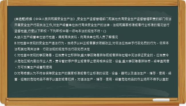 (单选题)根据《中华人民共和国安全生产法》,安全生产监督管理部门和其他负有安全生产监督管理职责的部门依法开展安全生产行政执法工作,对生产经营单位执行有关安全生产的法律、法规和国家标准或者行业标准的情况进行监督检查,行使以下职权。下列职权中哪一项与本法的规定不符。( )