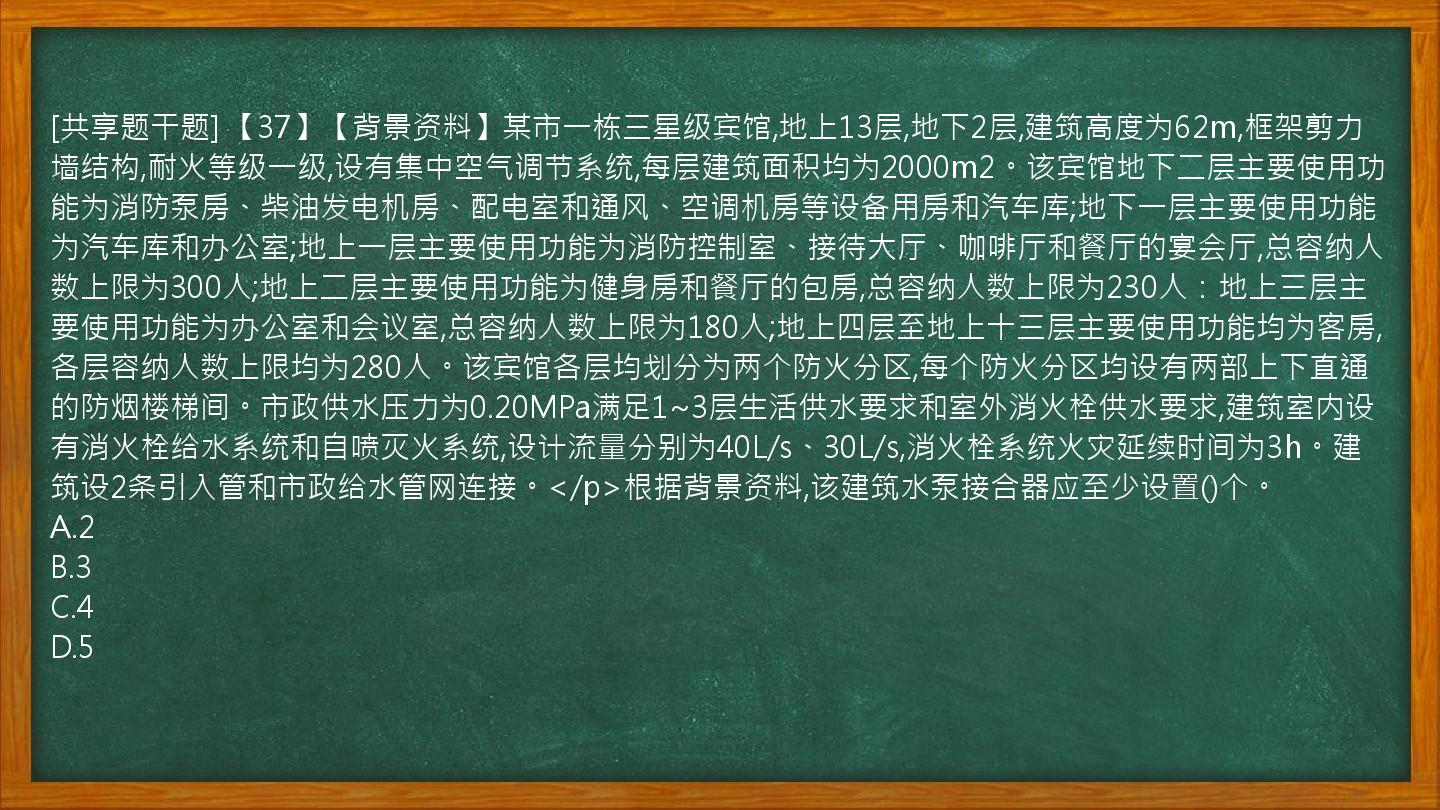 [共享题干题] 【37】【背景资料】某市一栋三星级宾馆,地上13层,地下2层,建筑高度为62m,框架剪力墙结构,耐火等级一级,设有集中空气调节系统,每层建筑面积均为2000m2。该宾馆地下二层主要使用功能为消防泵房、柴油发电机房、配电室和通风、空调机房等设备用房和汽车库;地下一层主要使用功能为汽车库和办公室;地上一层主要使用功能为消防控制室、接待大厅、咖啡厅和餐厅的宴会厅,总容纳人数上限为300人;地上二层主要使用功能为健身房和餐厅的包房,总容纳人数上限为230人：地上三层主要使用功能为办公室和会议室,总容纳人数上限为180人;地上四层至地上十三层主要使用功能均为客房,各层容纳人数上限均为280人。该宾馆各层均划分为两个防火分区,每个防火分区均设有两部上下直通的防烟楼梯间。市政供水压力为0.20MPa满足1~3层生活供水要求和室外消火栓供水要求,建筑室内设有消火栓给水系统和自喷灭火系统,设计流量分别为40L/s、30L/s,消火栓系统火灾延续时间为3h。建筑设2条引入管和市政给水管网连接。</p>根据背景资料,该建筑水泵接合器应至少设置()个。