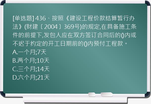 [单选题] 436、按照《建设工程价款结算暂行办法》(财建〔2004〕369号)的规定,在具备施工条件的前提下,发包人应在双方签订合同后的()内或不迟于约定的开工日期前的()内预付工程款。