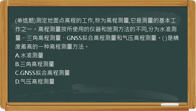 (单选题)测定地面点高程的工作,称为高程测量,它是测量的基本工作之一。高程测量按所使用的仪器和施测方法的不同,分为水准测量、三角高程测量、GNSS拟合高程测量和气压高程测量。( )是精度最高的一种高程测量方法。