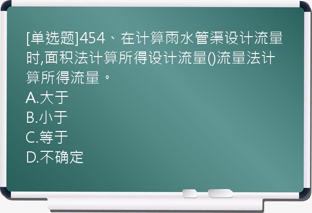 [单选题]454、在计算雨水管渠设计流量时,面积法计算所得设计流量()流量法计算所得流量。