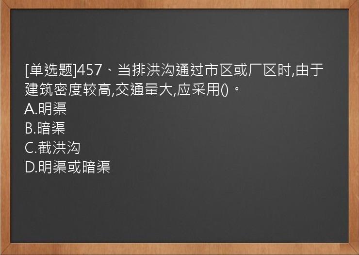 [单选题]457、当排洪沟通过市区或厂区时,由于建筑密度较高,交通量大,应采用()。