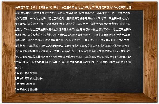 [共享题干题] 【37】【背景资料】某市一栋三星级宾馆,地上13层,地下2层,建筑高度为62m,框架剪力墙结构,耐火等级一级,设有集中空气调节系统,每层建筑面积均为2000m2。该宾馆地下二层主要使用功能为消防泵房、柴油发电机房、配电室和通风、空调机房等设备用房和汽车库;地下一层主要使用功能为汽车库和办公室;地上一层主要使用功能为消防控制室、接待大厅、咖啡厅和餐厅的宴会厅,总容纳人数上限为300人;地上二层主要使用功能为健身房和餐厅的包房,总容纳人数上限为230人：地上三层主要使用功能为办公室和会议室,总容纳人数上限为180人;地上四层至地上十三层主要使用功能均为客房,各层容纳人数上限均为280人。该宾馆各层均划分为两个防火分区,每个防火分区均设有两部上下直通的防烟楼梯间。市政供水压力为0.20MPa满足1~3层生活供水要求和室外消火栓供水要求,建筑室内设有消火栓给水系统和自喷灭火系统,设计流量分别为40L/s、30L/s,消火栓系统火灾延续时间为3h。建筑设2条引入管和市政给水管网连接。</p>已知该建筑集中热水供应系统的设计参数为设计小时供热量为399624kJ/h,设计小时耗热量为499624kJ/h,设计秒流量耗热量为499624kJ/h,则该热水供应系统的水加热器为()。