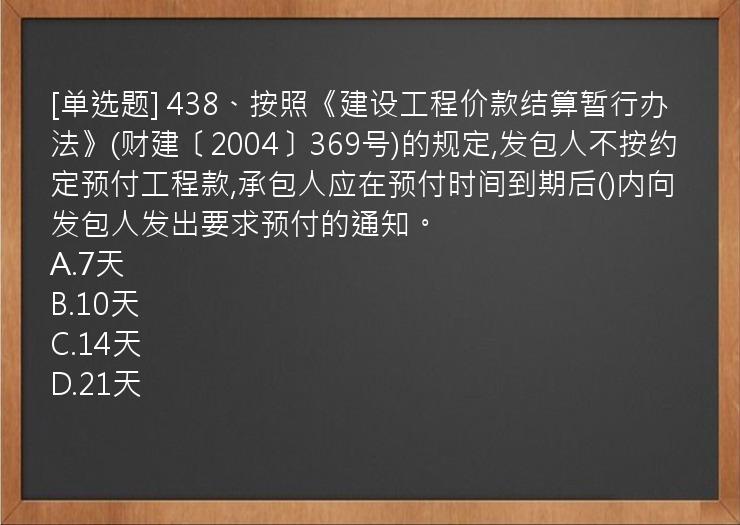 [单选题] 438、按照《建设工程价款结算暂行办法》(财建〔2004〕369号)的规定,发包人不按约定预付工程款,承包人应在预付时间到期后()内向发包人发出要求预付的通知。