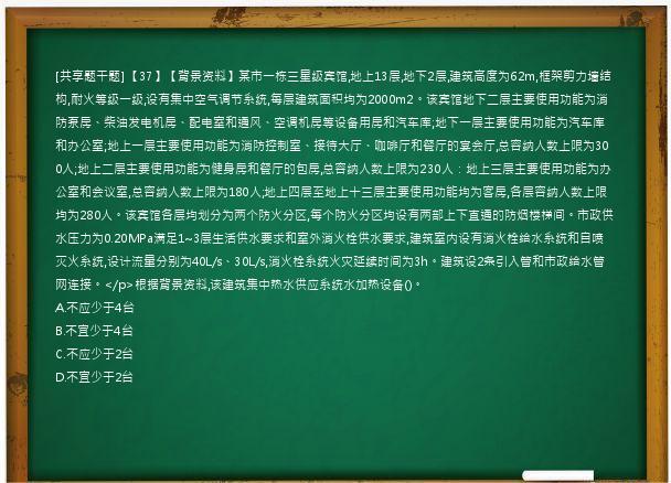 [共享题干题] 【37】【背景资料】某市一栋三星级宾馆,地上13层,地下2层,建筑高度为62m,框架剪力墙结构,耐火等级一级,设有集中空气调节系统,每层建筑面积均为2000m2。该宾馆地下二层主要使用功能为消防泵房、柴油发电机房、配电室和通风、空调机房等设备用房和汽车库;地下一层主要使用功能为汽车库和办公室;地上一层主要使用功能为消防控制室、接待大厅、咖啡厅和餐厅的宴会厅,总容纳人数上限为300人;地上二层主要使用功能为健身房和餐厅的包房,总容纳人数上限为230人：地上三层主要使用功能为办公室和会议室,总容纳人数上限为180人;地上四层至地上十三层主要使用功能均为客房,各层容纳人数上限均为280人。该宾馆各层均划分为两个防火分区,每个防火分区均设有两部上下直通的防烟楼梯间。市政供水压力为0.20MPa满足1~3层生活供水要求和室外消火栓供水要求,建筑室内设有消火栓给水系统和自喷灭火系统,设计流量分别为40L/s、30L/s,消火栓系统火灾延续时间为3h。建筑设2条引入管和市政给水管网连接。</p>根据背景资料,该建筑集中热水供应系统水加热设备()。