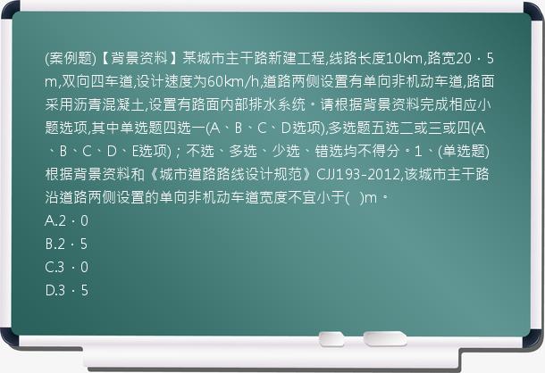 (案例题)【背景资料】某城市主干路新建工程,线路长度10km,路宽20．5m,双向四车道,设计速度为60km/h,道路两侧设置有单向非机动车道,路面采用沥青混凝土,设置有路面内部排水系统。请根据背景资料完成相应小题选项,其中单选题四选一(A、B、C、D选项),多选题五选二或三或四(A、B、C、D、E选项)；不选、多选、少选、错选均不得分。1、(单选题)根据背景资料和《城市道路路线设计规范》CJJ193-2012,该城市主干路沿道路两侧设置的单向非机动车道宽度不宜小于(   )m。