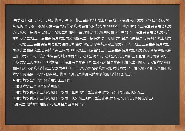 [共享题干题] 【37】【背景资料】某市一栋三星级宾馆,地上13层,地下2层,建筑高度为62m,框架剪力墙结构,耐火等级一级,设有集中空气调节系统,每层建筑面积均为2000m2。该宾馆地下二层主要使用功能为消防泵房、柴油发电机房、配电室和通风、空调机房等设备用房和汽车库;地下一层主要使用功能为汽车库和办公室;地上一层主要使用功能为消防控制室、接待大厅、咖啡厅和餐厅的宴会厅,总容纳人数上限为300人;地上二层主要使用功能为健身房和餐厅的包房,总容纳人数上限为230人：地上三层主要使用功能为办公室和会议室,总容纳人数上限为180人;地上四层至地上十三层主要使用功能均为客房,各层容纳人数上限均为280人。该宾馆各层均划分为两个防火分区,每个防火分区均设有两部上下直通的防烟楼梯间。市政供水压力为0.20MPa满足1~3层生活供水要求和室外消火栓供水要求,建筑室内设有消火栓给水系统和自喷灭火系统,设计流量分别为40L/s、30L/s,消火栓系统火灾延续时间为3h。建筑设2条引入管和市政给水管网连接。</p>根据背景资料,下列有关该建筑给水系统的设计合理的是()。