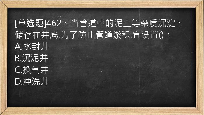 [单选题]462、当管道中的泥土等杂质沉淀、储存在井底,为了防止管道淤积,宜设置()。