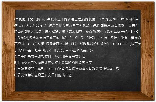 (案例题)【背景资料】某城市主干路新建工程,线路长度10km,路宽20．5m,双向四车道,设计速度为60km/h,道路两侧设置有单向非机动车道,路面采用沥青混凝土,设置有路面内部排水系统。请根据背景资料完成相应小题选项,其中单选题四选一(A、B、C、D选项),多选题五选二或三或四(A、B、C、D、E选项)；不选、多选、少选、错选均不得分。4、(单选题)根据背景资料和《城市道路路线设计规范》CJJ193-2012,以下关于该城市主干路平面交叉口的说法中,不正确的是(   )。