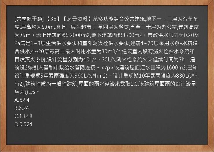 [共享题干题] 【38】【背景资料】某多功能组合公共建筑,地下一、二层为汽车车库,层高均为5.0m,地上一层为超市,二至四层为餐饮,五至二十层为办公室,建筑高度为75m。地上建筑面积32000m2,地下建筑面积8500m2。市政供水压力为0.20MPa满足1~3层生活供水要求和室外消火栓供水要求,建筑4~20层采用水泵-水箱联合供水,4~20层最高日最大时用水量为30m3/h;建筑室内设有消火栓给水系统和自喷灭火系统,设计流量分别为40L/s、30L/s,消火栓系统火灾延续时间为3h。建筑设2条引入管和市政给水管网连接。</p>该建筑屋面汇水面积为1600m2,已知设计重现期5年暴雨强度为390L/(s*hm2)、设计重现期10年暴雨强度为830L(s*hm2),建筑性质为一般性建筑,屋面的雨水径流系数取1.0,该建筑屋面雨的设计流量应为()L/s。